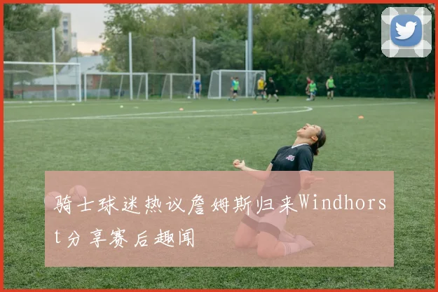 骑士球迷热议詹姆斯归来Windhorst分享赛后趣闻