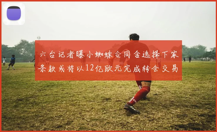 六台记者曝小蜘蛛合同含选择下家条款或将以12亿欧元完成转会交易