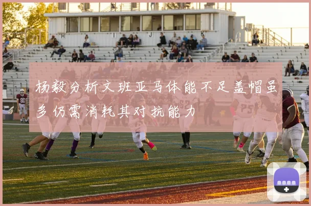 杨毅分析文班亚马体能不足盖帽虽多仍需消耗其对抗能力