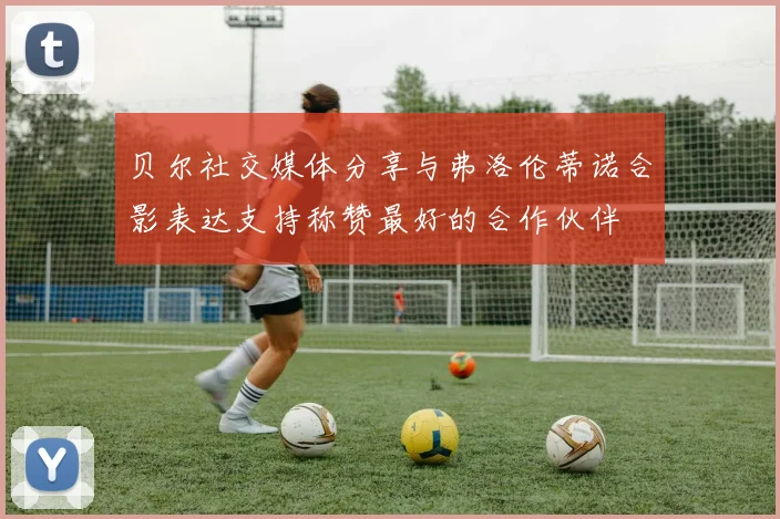 贝尔社交媒体分享与弗洛伦蒂诺合影表达支持称赞最好的合作伙伴