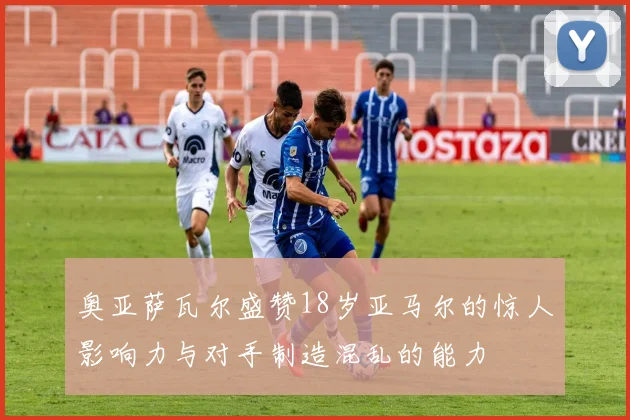 奥亚萨瓦尔盛赞18岁亚马尔的惊人影响力与对手制造混乱的能力