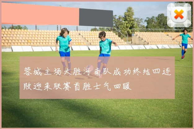 蓉城主场大胜河南队成功终结四连败迎来联赛首胜士气回暖