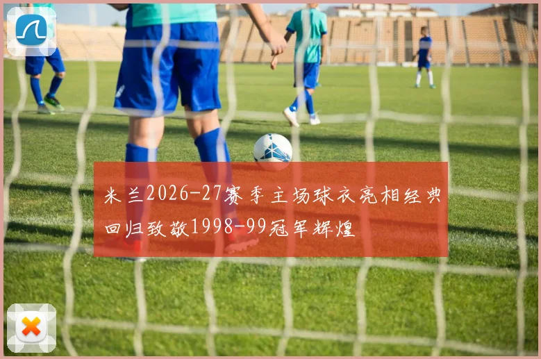 米兰2026-27赛季主场球衣亮相经典回归致敬1998-99冠军辉煌