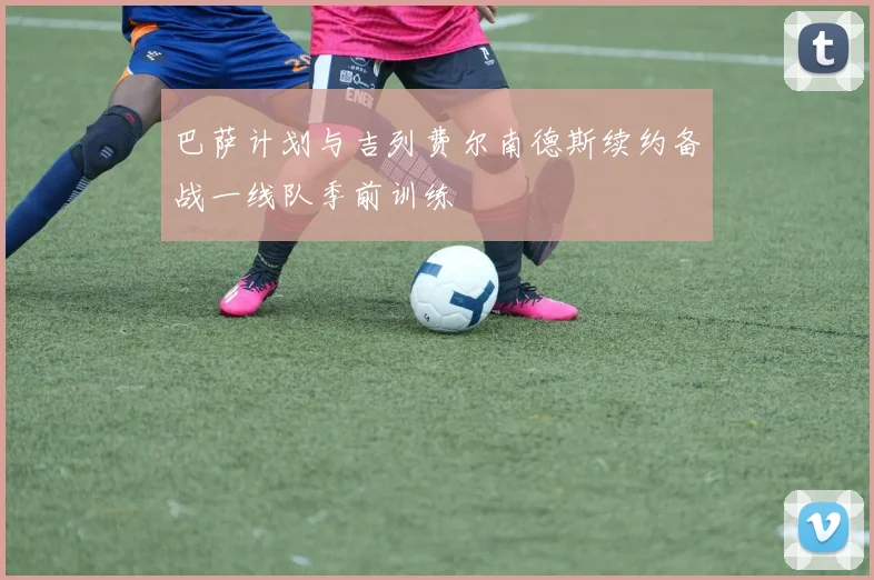 巴萨计划与吉列费尔南德斯续约备战一线队季前训练