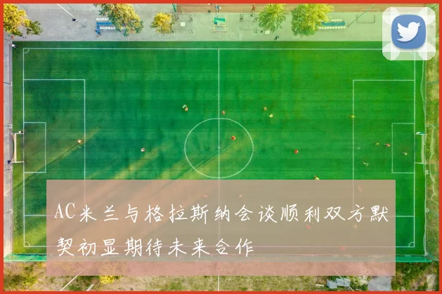 AC米兰与格拉斯纳会谈顺利双方默契初显期待未来合作
