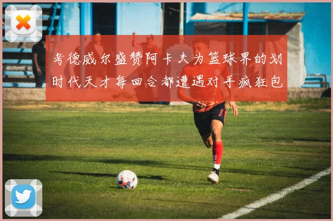 考德威尔盛赞阿卡夫为篮球界的划时代天才每回合都遭遇对手疯狂包夹挑战