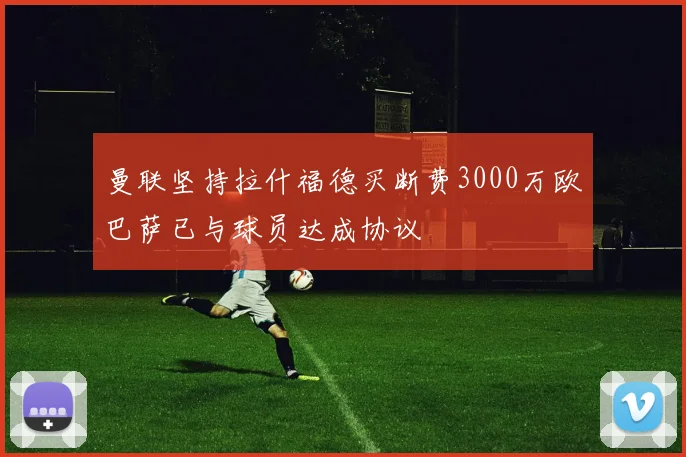 曼联坚持拉什福德买断费3000万欧巴萨已与球员达成协议